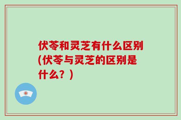 伏苓和灵芝有什么区别(伏苓与灵芝的区别是什么？)