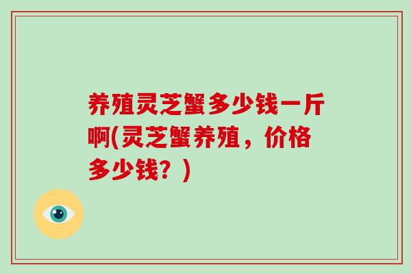 养殖灵芝蟹多少钱一斤啊(灵芝蟹养殖，价格多少钱？)