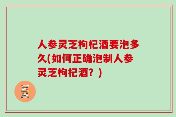 人参灵芝枸杞酒要泡多久(如何正确泡制人参灵芝枸杞酒？)