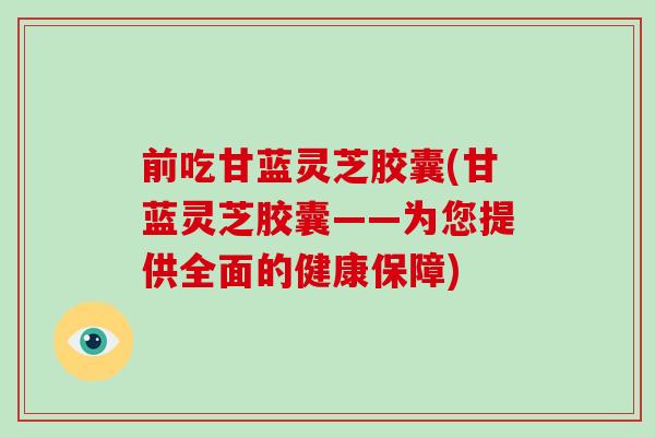 前吃甘蓝灵芝胶囊(甘蓝灵芝胶囊——为您提供全面的健康保障)