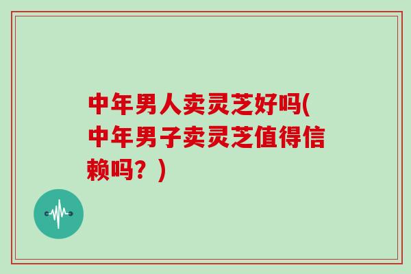 中年男人卖灵芝好吗(中年男子卖灵芝值得信赖吗？)