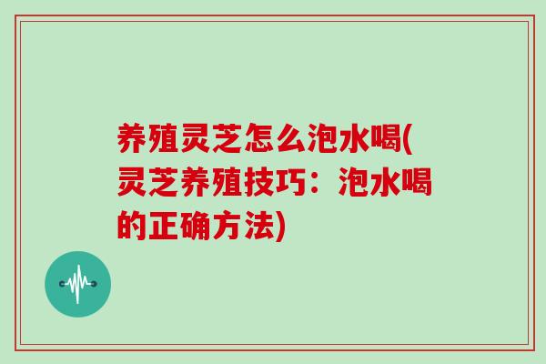 养殖灵芝怎么泡水喝(灵芝养殖技巧：泡水喝的正确方法)-第1张图片-灵芝大师