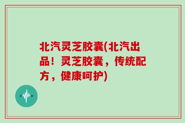 北汽灵芝胶囊(北汽出品！灵芝胶囊，传统配方，健康呵护)