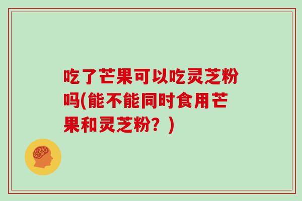 吃了芒果可以吃灵芝粉吗(能不能同时食用芒果和灵芝粉?)-第1张图片-灵芝大师 吃了芒果可以吃灵芝粉吗(能不能同时食用芒果和灵芝粉?)-第1张图片-灵芝大师