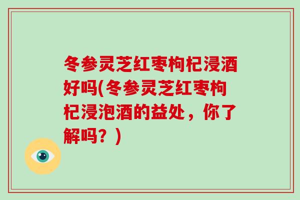 冬参灵芝红枣枸杞浸酒好吗(冬参灵芝红枣枸杞浸泡酒的益处，你了解吗？)
