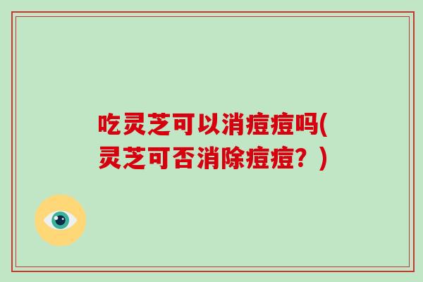 吃灵芝可以消痘痘吗(灵芝可否消除痘痘？)