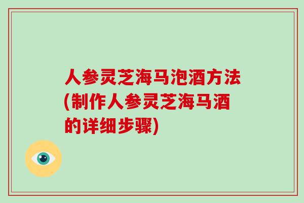 人参灵芝海马泡酒方法(制作人参灵芝海马酒的详细步骤)