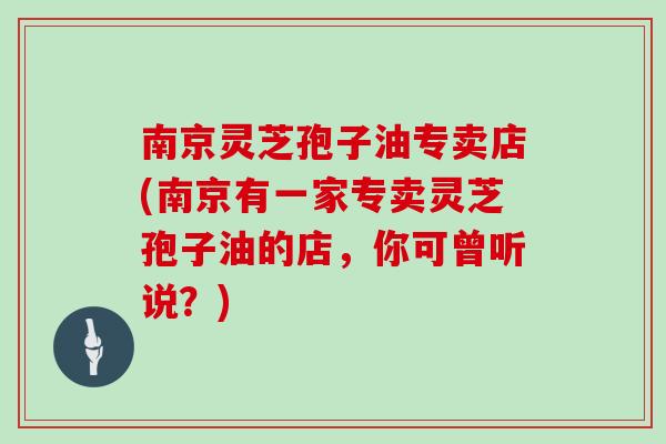 南京灵芝孢子油专卖店(南京有一家专卖灵芝孢子油的店，你可曾听说？)