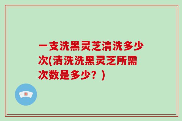 一支洗黑灵芝清洗多少次(清洗洗黑灵芝所需次数是多少？)
