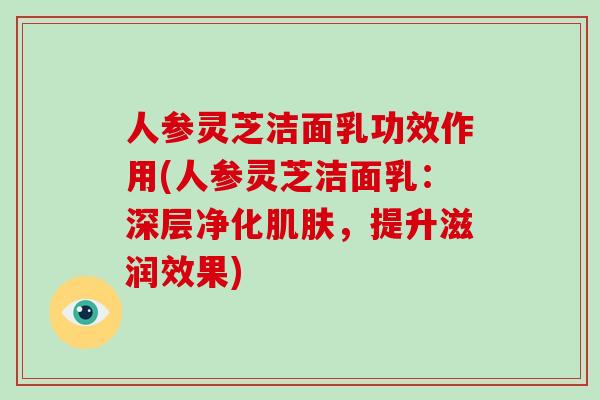 人参灵芝洁面乳功效作用(人参灵芝洁面乳：深层净化肌肤，提升滋润效果)