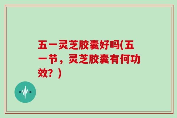五一灵芝胶囊好吗(五一节，灵芝胶囊有何功效？)