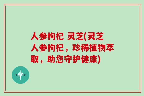 人参枸杞 灵芝(灵芝人参枸杞，珍稀植物萃取，助您守护健康)