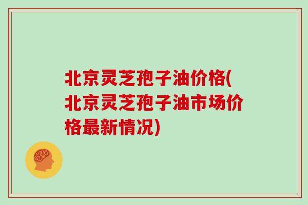 北京灵芝孢子油价格(北京灵芝孢子油市场价格最新情况)