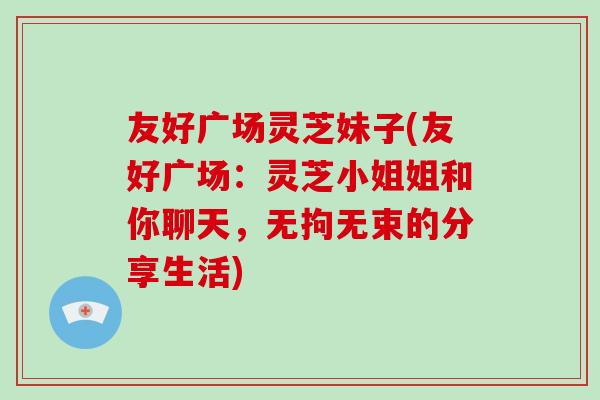 友好广场灵芝妹子(友好广场：灵芝小姐姐和你聊天，无拘无束的分享生活)