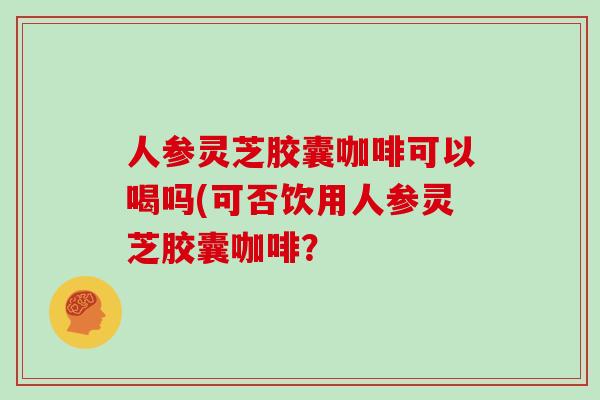 人参灵芝胶囊咖啡可以喝吗(可否饮用人参灵芝胶囊咖啡？