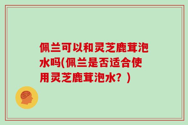 佩兰可以和灵芝鹿茸泡水吗(佩兰是否适合使用灵芝鹿茸泡水？)