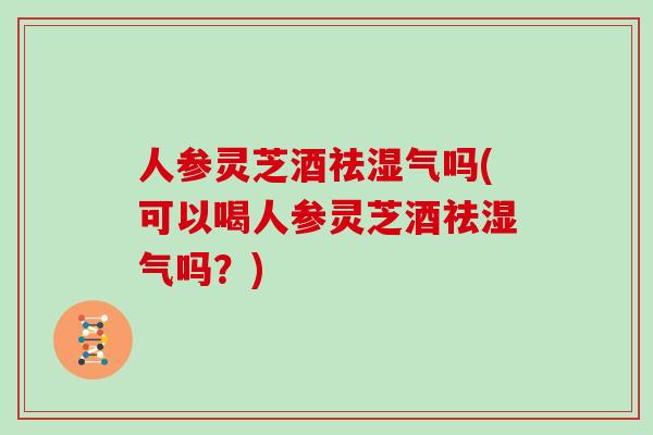 人参灵芝酒祛湿气吗(可以喝人参灵芝酒祛湿气吗？)