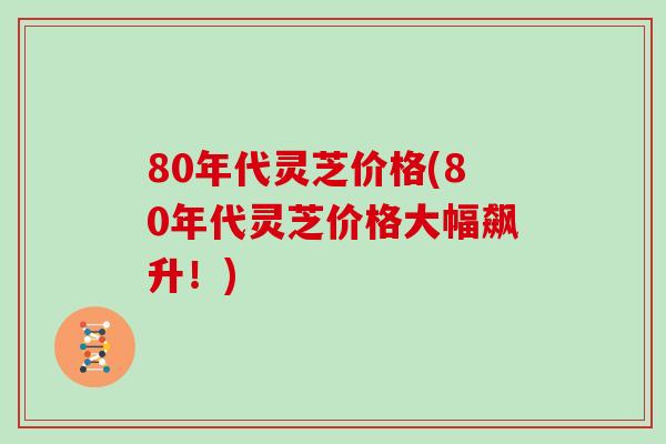 80年代灵芝价格(80年代灵芝价格大幅飙升！)