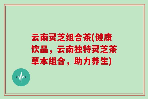 云南灵芝组合茶(健康饮品，云南独特灵芝茶草本组合，助力养生)