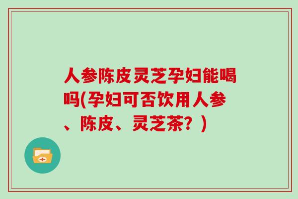 人参陈皮灵芝孕妇能喝吗(孕妇可否饮用人参、陈皮、灵芝茶?)-第1张图片-灵芝大师 人参陈皮灵芝孕妇能喝吗(孕妇可否饮用人参、陈皮、灵芝茶?)-第1张图片-灵芝大师