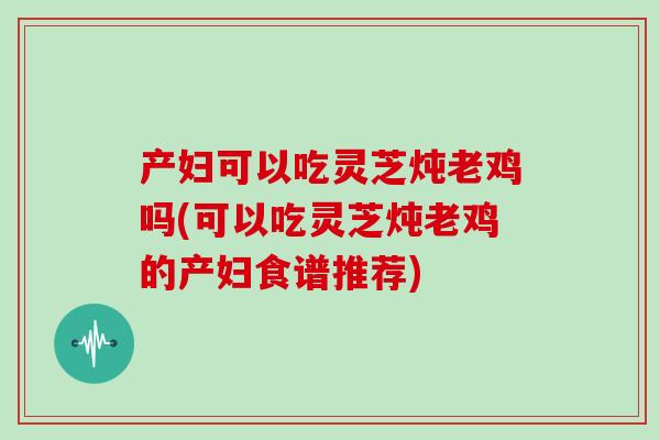 产妇可以吃灵芝炖老鸡吗(可以吃灵芝炖老鸡的产妇食谱推荐)