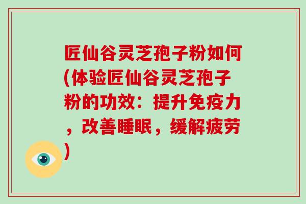 匠仙谷灵芝孢子粉如何(体验匠仙谷灵芝孢子粉的功效：提升免疫力，改善睡眠，缓解疲劳)