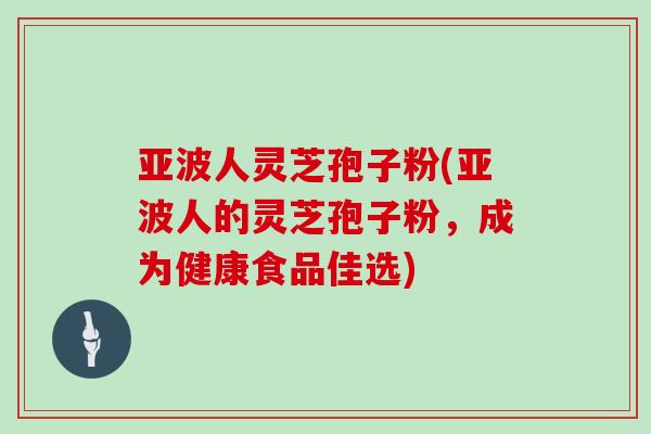亚波人灵芝孢子粉(亚波人的灵芝孢子粉，成为健康食品佳选)