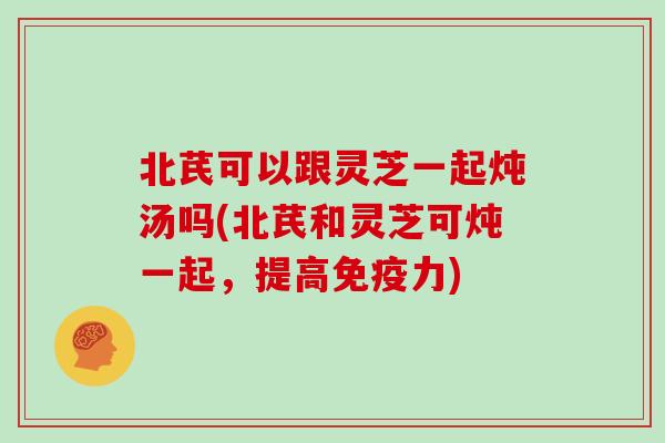 北芪可以跟灵芝一起炖汤吗(北芪和灵芝可炖一起，提高免疫力)