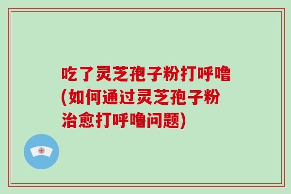 吃了灵芝孢子粉打呼噜(如何通过灵芝孢子粉治愈打呼噜问题)