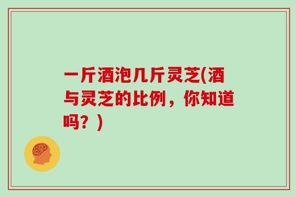 一斤酒泡几斤灵芝(酒与灵芝的比例，你知道吗？)
