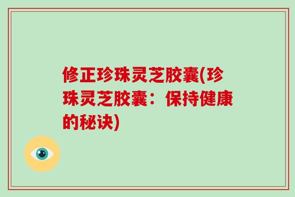 修正珍珠灵芝胶囊(珍珠灵芝胶囊:保持健康的秘诀)-第1张图片-灵芝大师 修正珍珠灵芝胶囊(珍珠灵芝胶囊:保持健康的秘诀)-第1张图片-灵芝大师