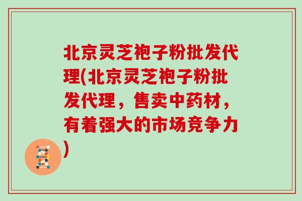 北京灵芝袍子粉批发代理(北京灵芝袍子粉批发代理，售卖中药材，有着强大的市场竞争力)