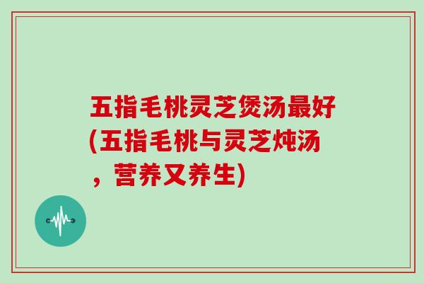 五指毛桃灵芝煲汤最好(五指毛桃与灵芝炖汤，营养又养生)