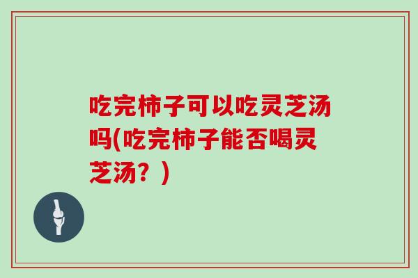 吃完柿子可以吃灵芝汤吗(吃完柿子能否喝灵芝汤？)