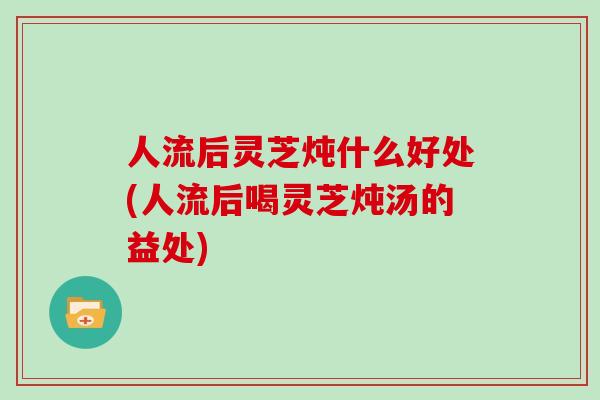 人流后灵芝炖什么好处(人流后喝灵芝炖汤的益处)