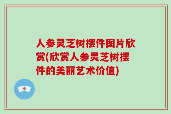 人参灵芝树摆件图片欣赏(欣赏人参灵芝树摆件的美丽艺术价值)