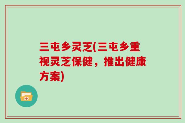 三屯乡灵芝(三屯乡重视灵芝保健，推出健康方案)