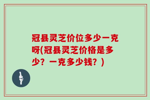 冠县灵芝价位多少一克呀(冠县灵芝价格是多少？一克多少钱？)