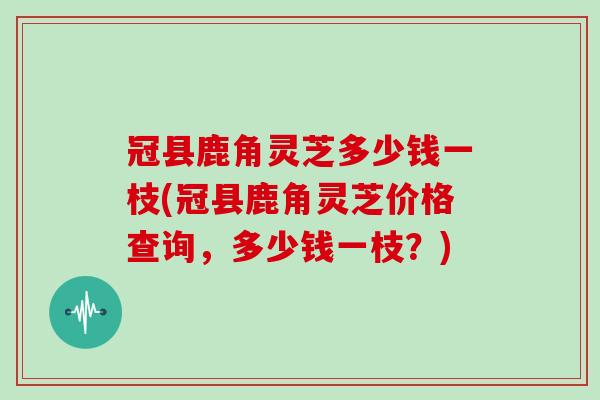 冠县鹿角灵芝多少钱一枝(冠县鹿角灵芝价格查询，多少钱一枝？)