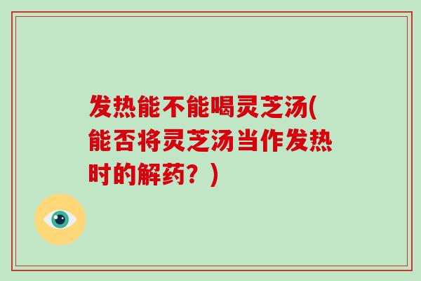 发热能不能喝灵芝汤(能否将灵芝汤当作发热时的解药？)-第1张图片-灵芝大师