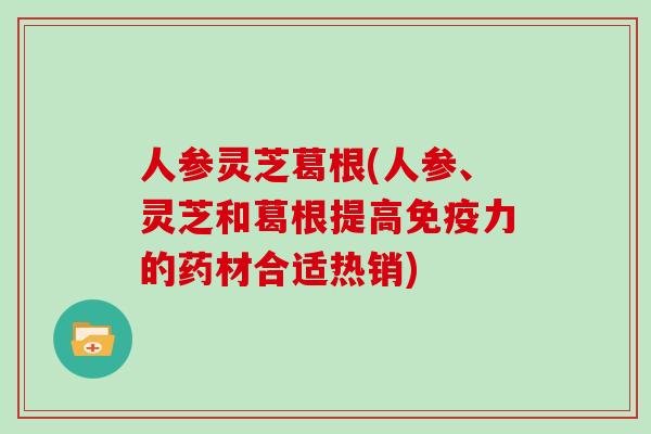 人参灵芝葛根(人参、灵芝和葛根提高免疫力的药材合适热销)