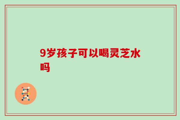 9岁孩子可以喝灵芝水吗