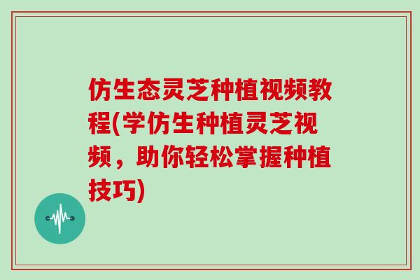 仿生态灵芝种植视频教程(学仿生种植灵芝视频，助你轻松掌握种植技巧)