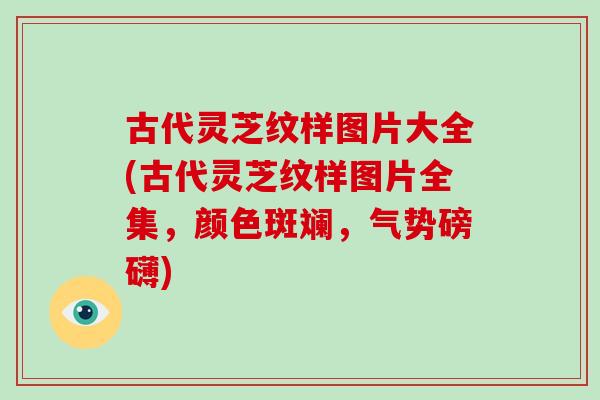古代灵芝纹样图片大全(古代灵芝纹样图片全集，颜色斑斓，气势磅礴)