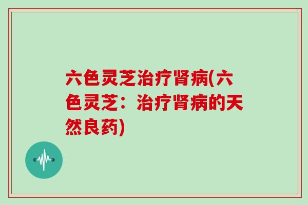 六色灵芝治疗肾病(六色灵芝：治疗肾病的天然良药)