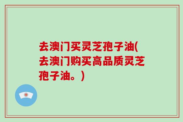 去澳门买灵芝孢子油(去澳门购买高品质灵芝孢子油。)