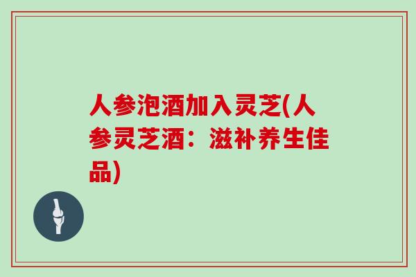 人参泡酒加入灵芝(人参灵芝酒：滋补养生佳品)