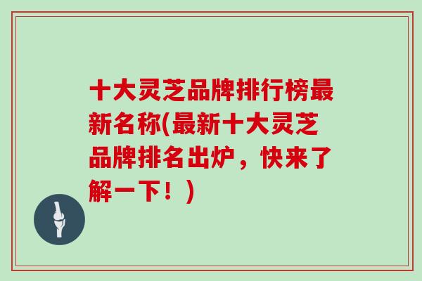 十大灵芝品牌排行榜最新名称(最新十大灵芝品牌排名出炉，快来了解一下！)