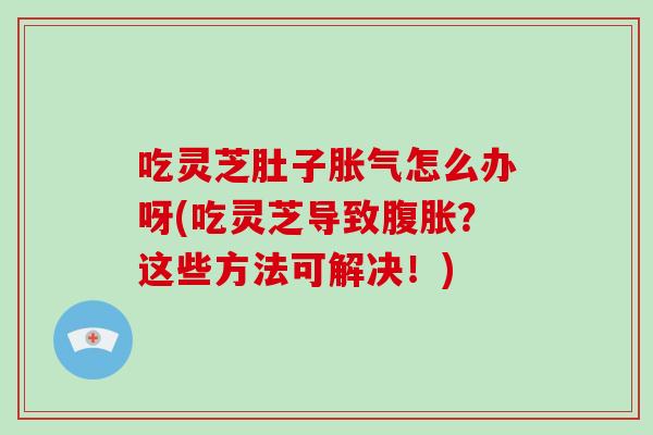 吃灵芝肚子胀气怎么办呀(吃灵芝导致腹胀？这些方法可解决！)