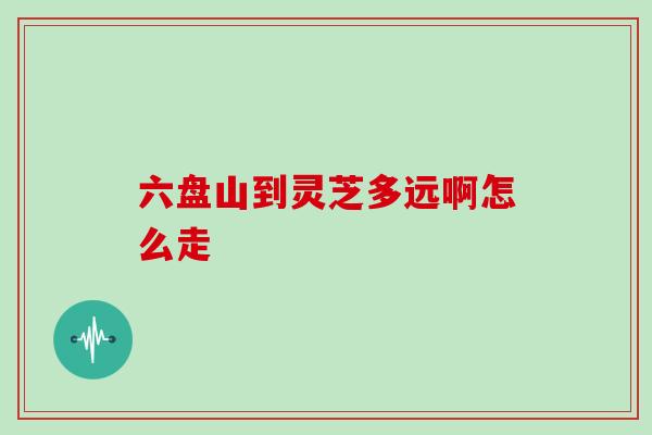 六盘山到灵芝多远啊怎么走
